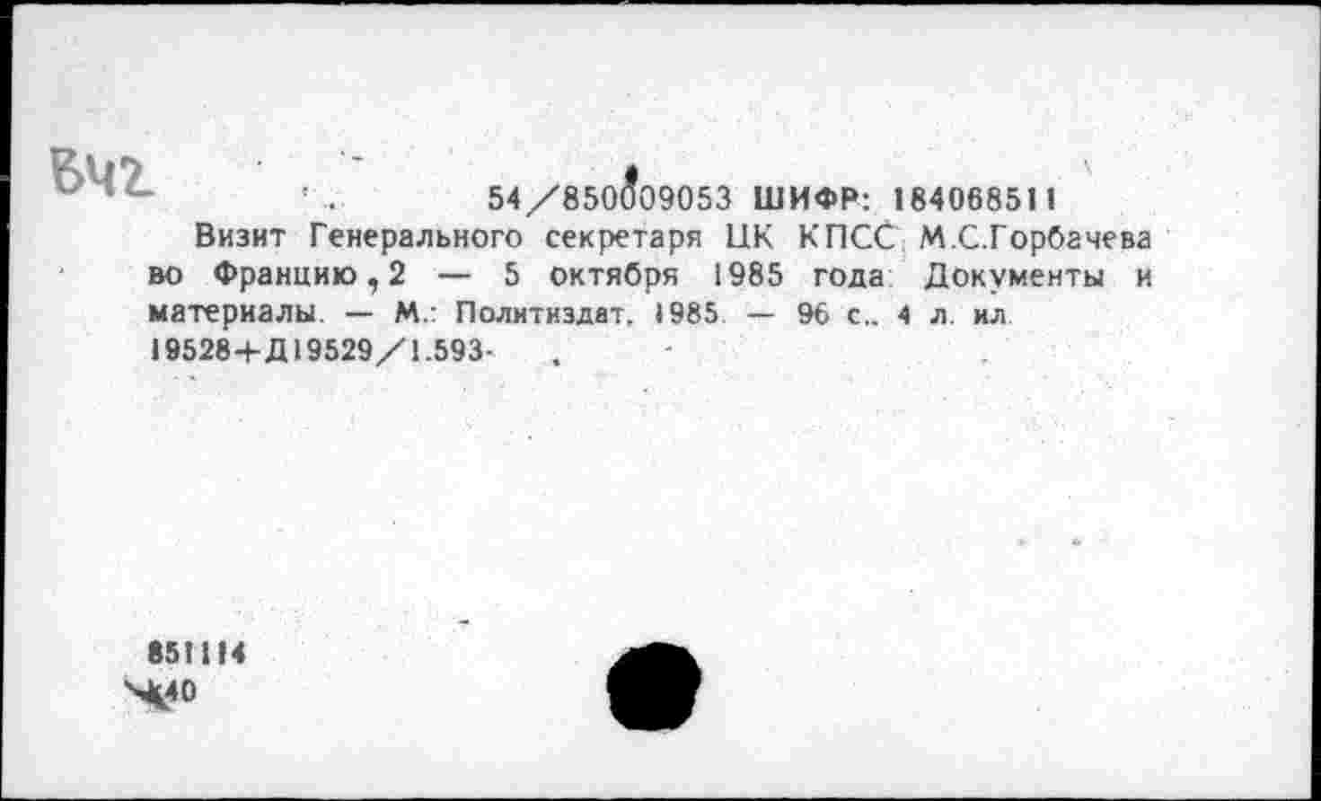 ﻿54/850^09053 ШИФР: 18406851 1
Визит Генерального секретаря ПК КПСС М.С.Горбачева во Францию,2 — 5 октября 1985 года Документы и материалы. — М.: Политиздат, 1985 — 96 с.. 4 л. ил 19528+Д 19529/1.593-
851114 X40